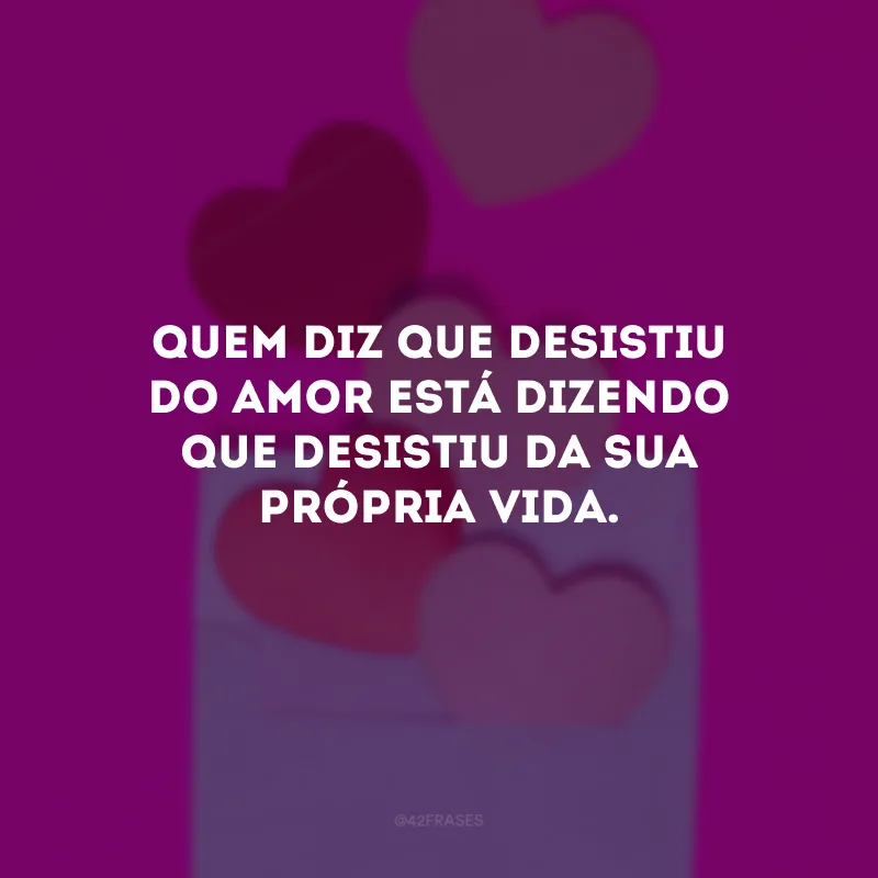 Quem diz que desistiu do amor está dizendo que desistiu da sua própria vida.