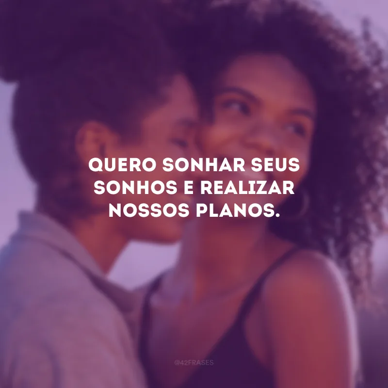 Quero sonhar seus sonhos e realizar nossos planos.