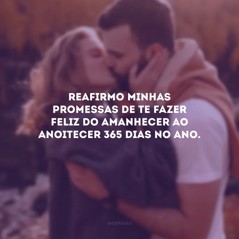 Reafirmo minhas promessas de te fazer feliz do amanhecer ao anoitecer 365 dias no ano.