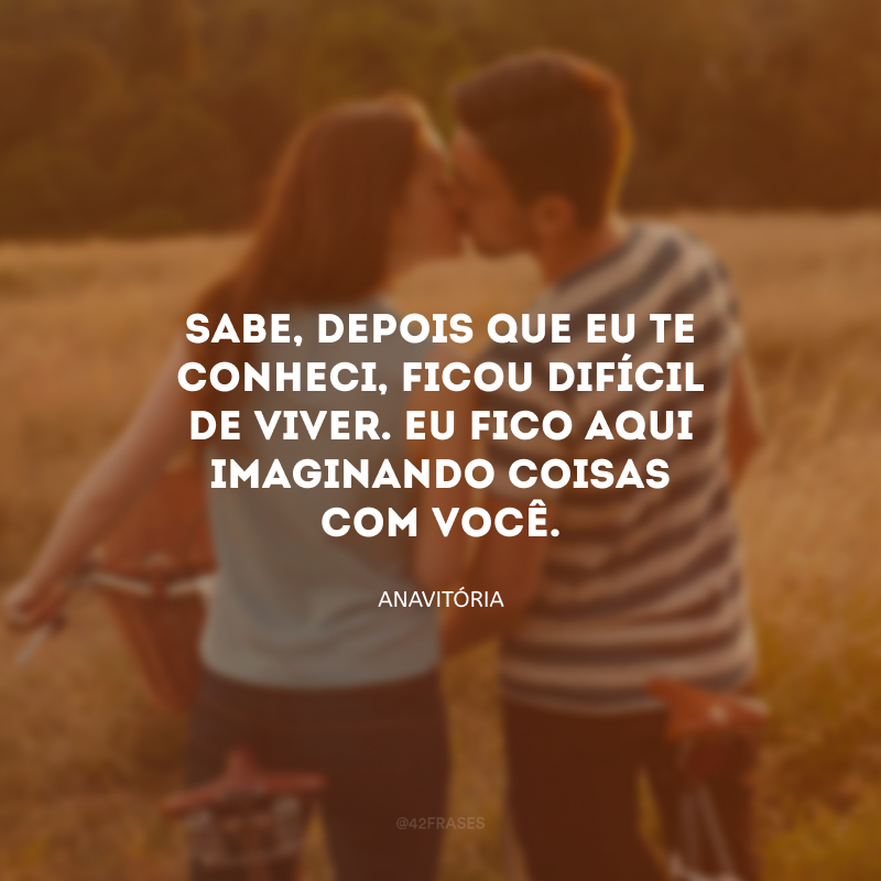 Sabe, depois que eu te conheci, ficou difícil de viver. Eu fico aqui imaginando coisas com você.
