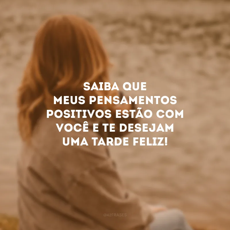 Saiba que meus pensamentos positivos estão com você e te desejam uma tarde feliz!