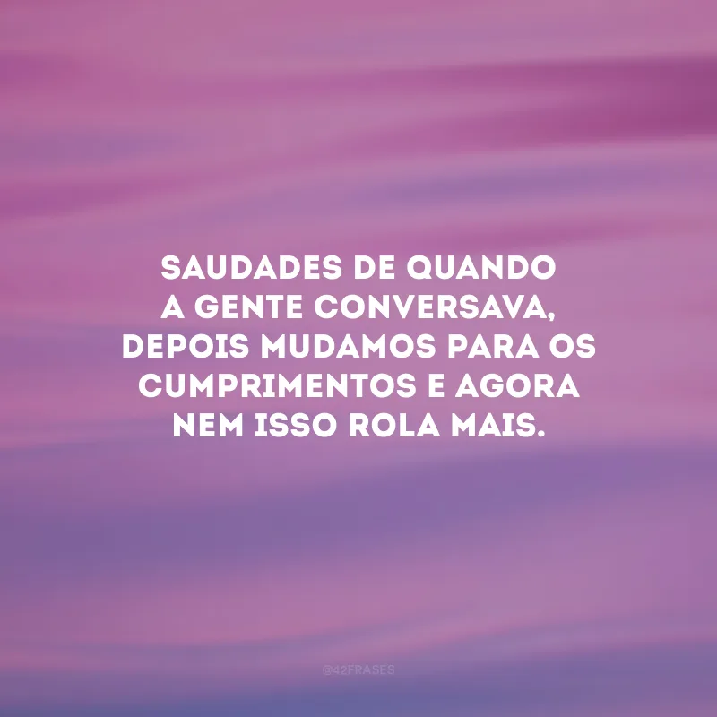 Saudades de quando a gente conversava, depois mudamos para os cumprimentos e agora nem isso rola mais.