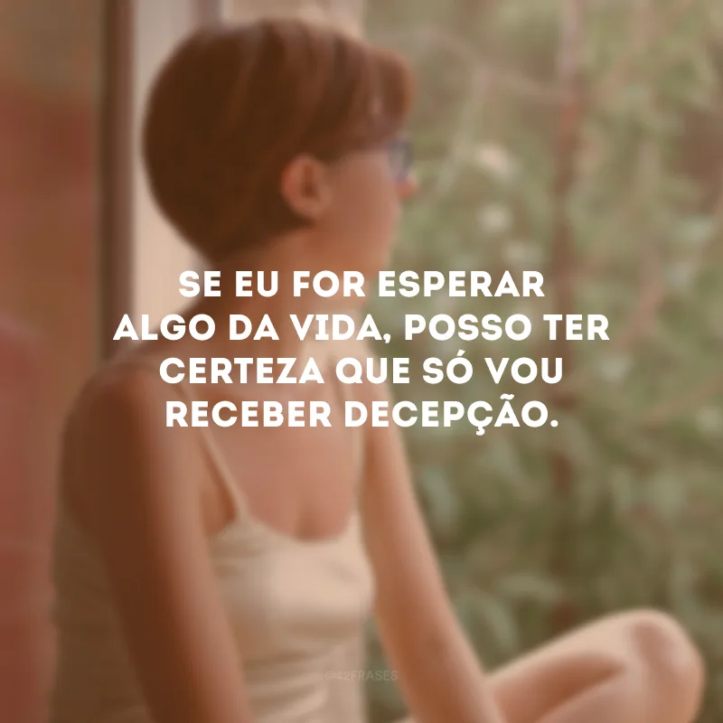 Se eu for esperar algo da vida, posso ter certeza que só vou receber decepção.