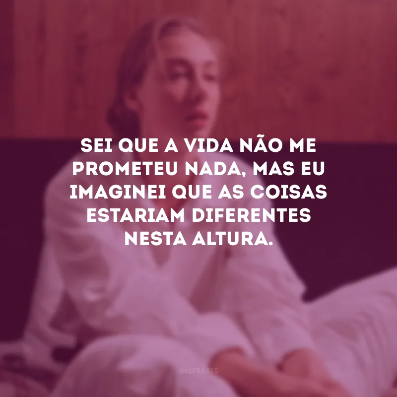 Sei que a vida não me prometeu nada, mas eu imaginei que as coisas estariam diferentes nesta altura.