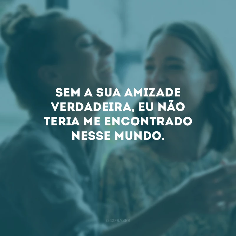 Sem a sua amizade verdadeira, eu não teria me encontrado nesse mundo.
