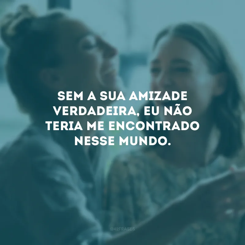 Sem a sua amizade verdadeira, eu não teria me encontrado nesse mundo.
