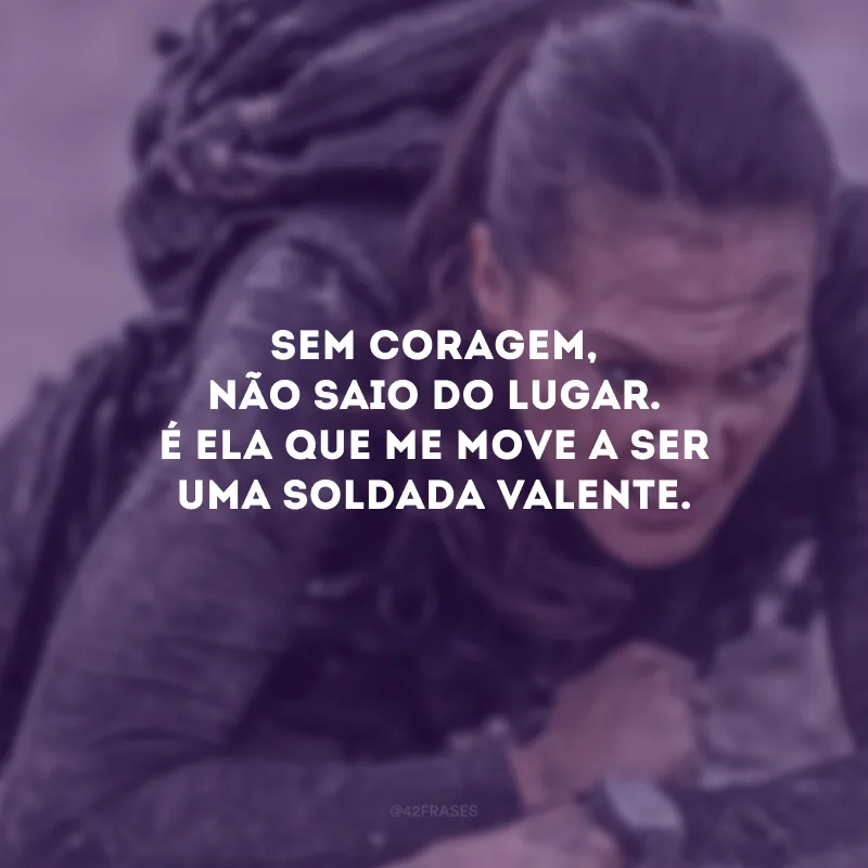 Sem coragem, não saio do lugar. É ela que me move a ser uma soldada valente.