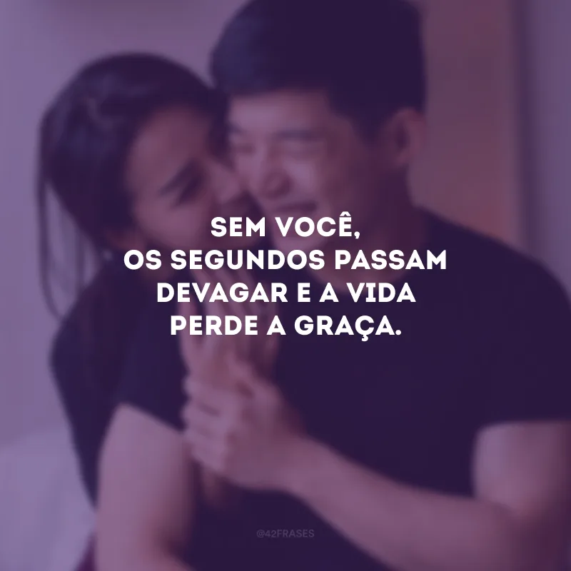 Sem você, os segundos passam devagar e a vida perde a graça.