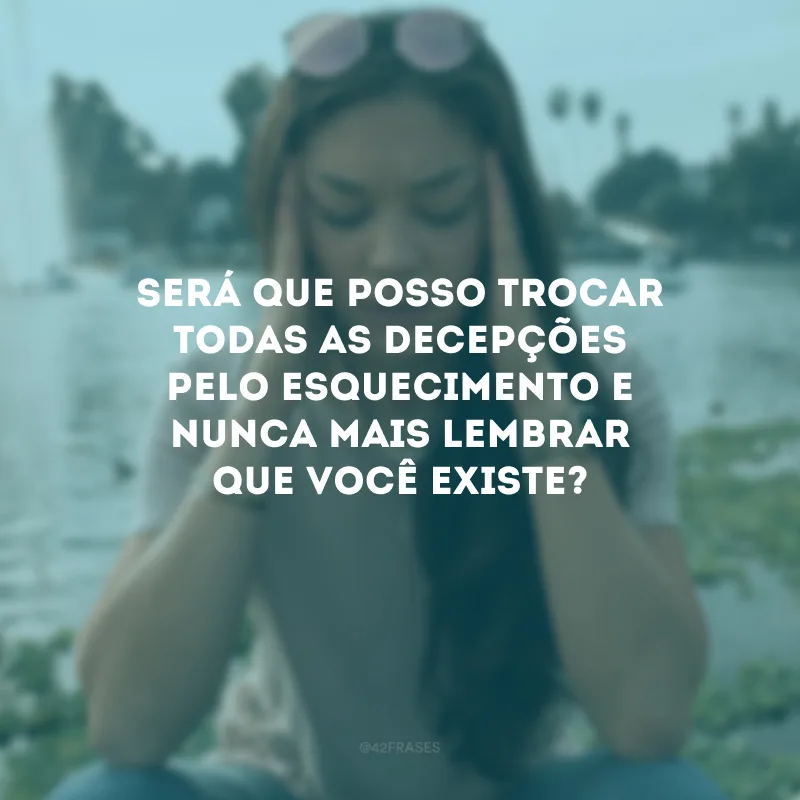 Será que posso trocar todas as decepções pelo esquecimento e nunca mais lembrar que você existe?