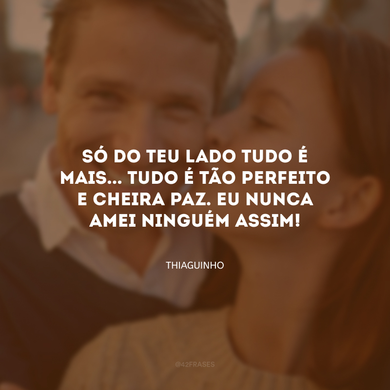 Só do teu lado tudo é mais... Tudo é tão perfeito e cheira paz. Eu nunca amei ninguém assim!