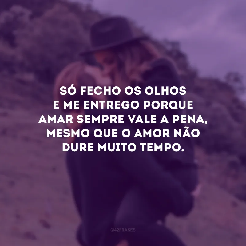 Só fecho os olhos e me entrego porque amar sempre vale a pena, mesmo que o amor não dure muito tempo.