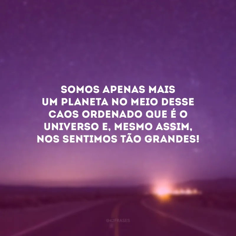 Somos apenas mais um planeta no meio desse caos ordenado que é o Universo e, mesmo assim, nos sentimos tão grandes!