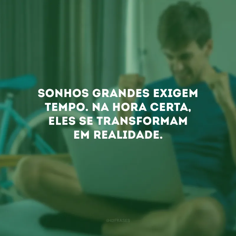 Sonhos grandes exigem tempo. Na hora certa, eles se transformam em realidade.