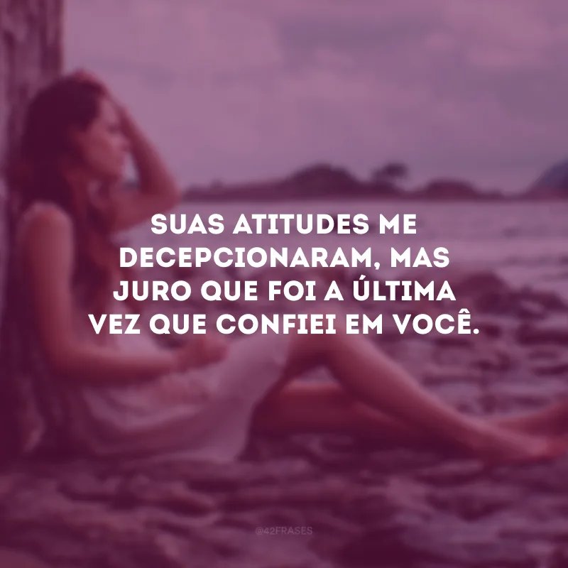 Suas atitudes me decepcionaram, mas juro que foi a última vez que confiei em você.