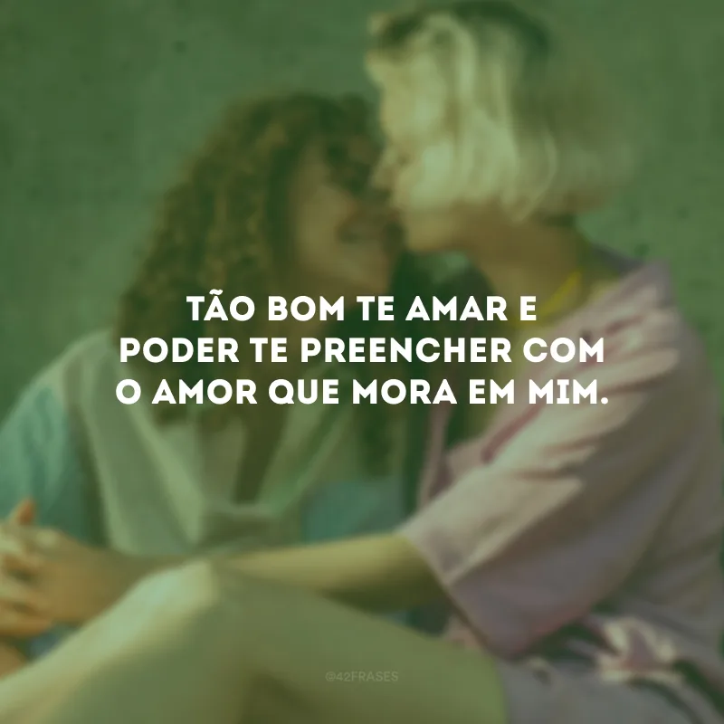 Tão bom te amar e poder te preencher com o amor que mora em mim.