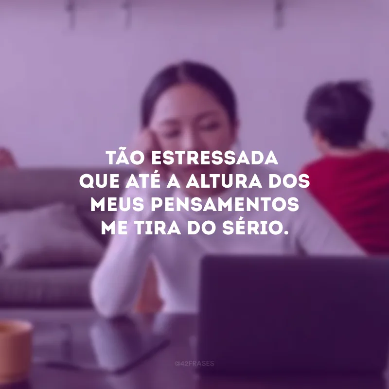 Tão estressada que até a altura dos meus pensamentos me tira do sério.