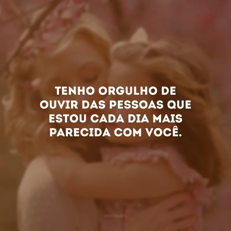 Tenho orgulho de ouvir das pessoas que estou cada dia mais parecida com você.