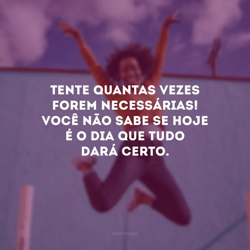 Tente quantas vezes forem necessárias! Você não sabe se hoje é o dia que tudo dará certo.