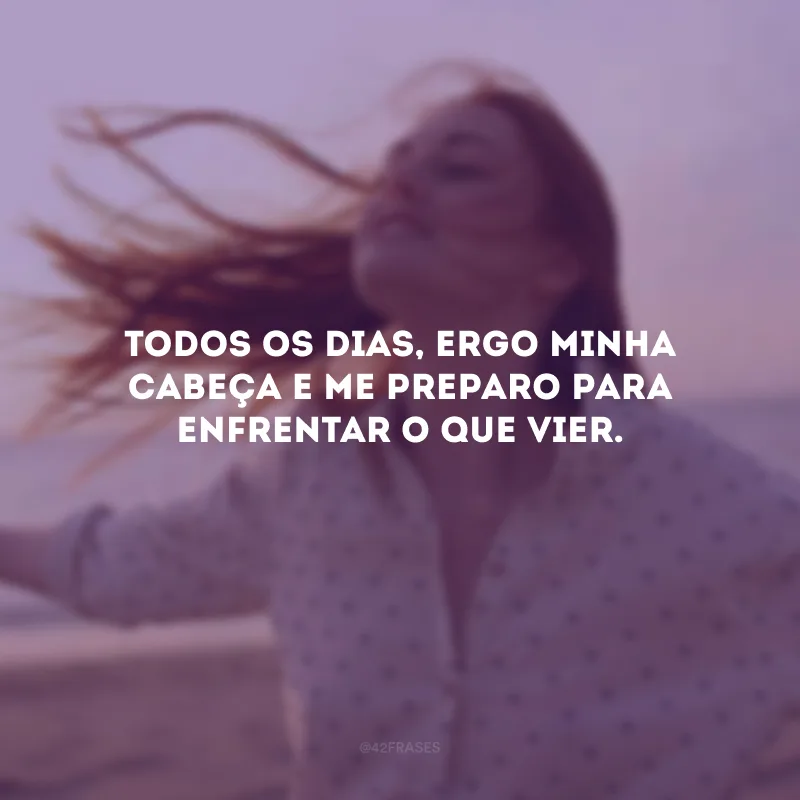 Todos os dias, ergo minha cabeça e me preparo para enfrentar o que vier.