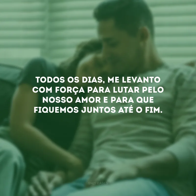 Todos os dias, me levanto com força para lutar pelo nosso amor e para que fiquemos juntos até o fim.