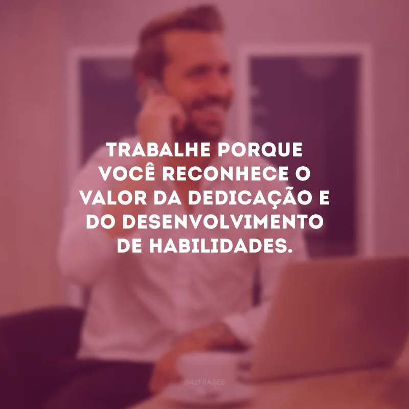 Trabalhe porque você reconhece o valor da dedicação e do desenvolvimento de habilidades.