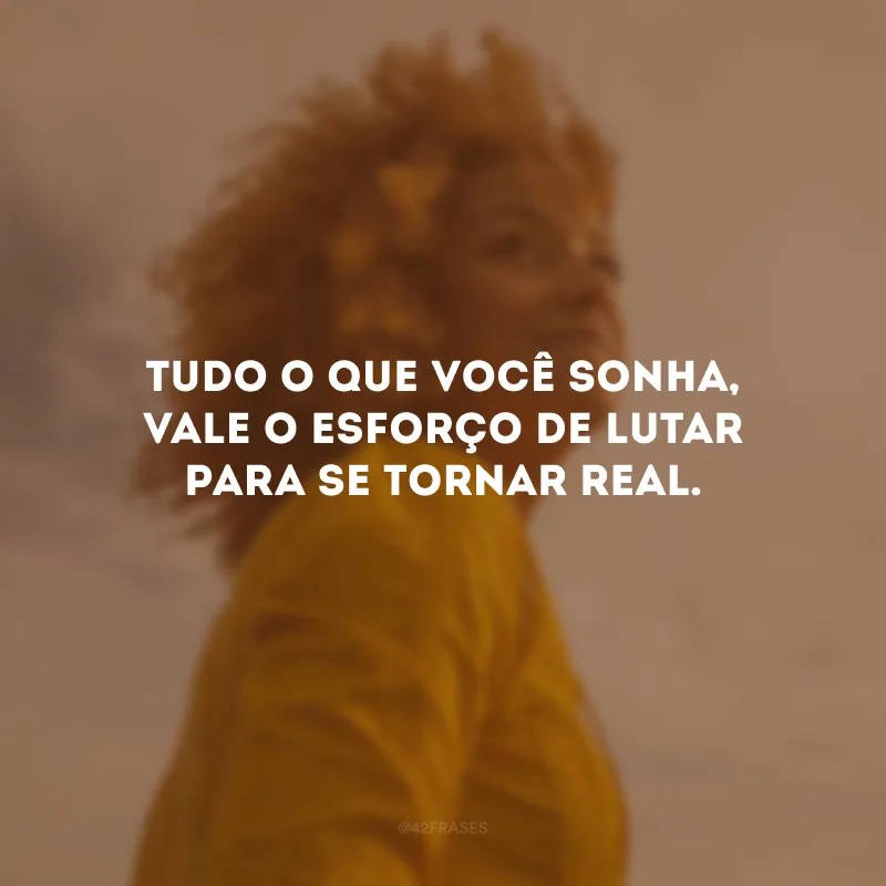 Tudo o que você sonha, vale o esforço de lutar para se tornar real.