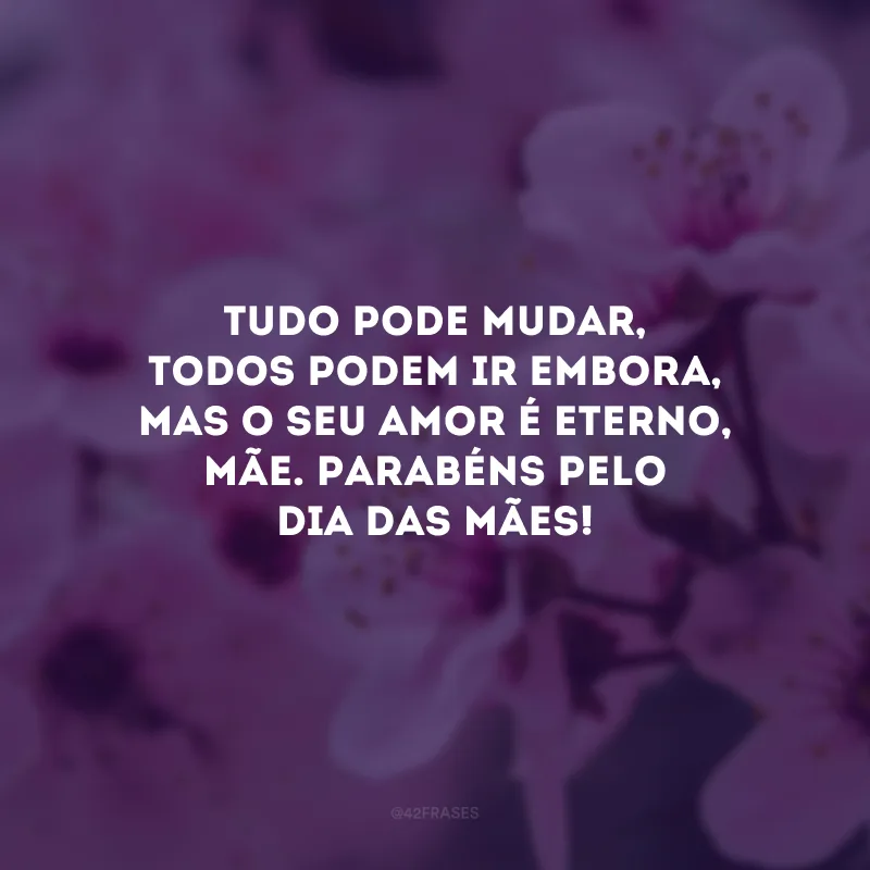 Tudo pode mudar, todos podem ir embora, mas o seu amor é eterno, mãe. Parabéns pelo Dia das Mães!