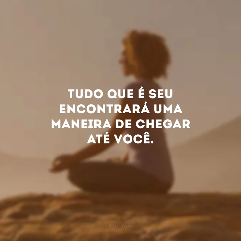 Tudo que é seu encontrará uma maneira de chegar até você.