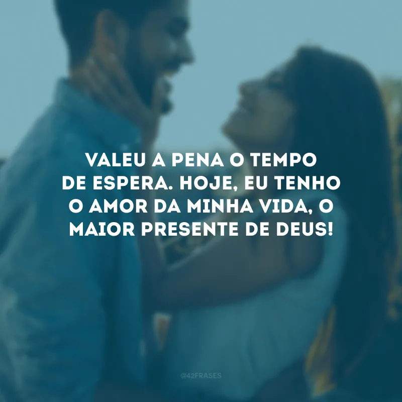 Valeu a pena o tempo de espera. Hoje, eu tenho o amor da minha vida, o maior presente de Deus!