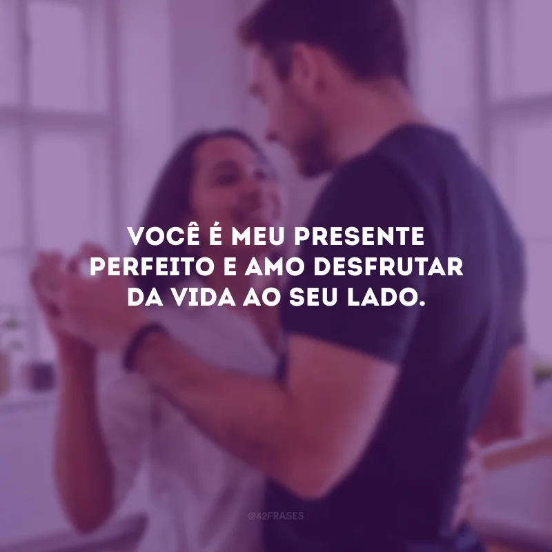 Você é meu presente perfeito e amo desfrutar da vida ao seu lado.