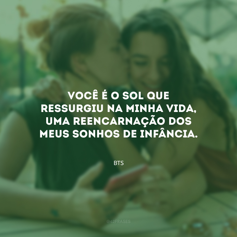 Você é o sol que ressurgiu na minha vida, uma reencarnação dos meus sonhos de infância.