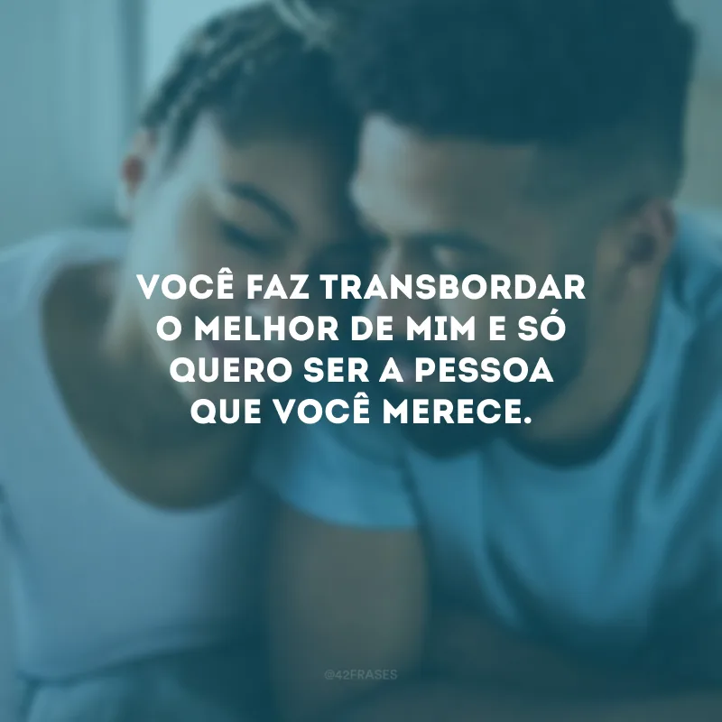 Você faz transbordar o melhor de mim e só quero ser a pessoa que você merece.