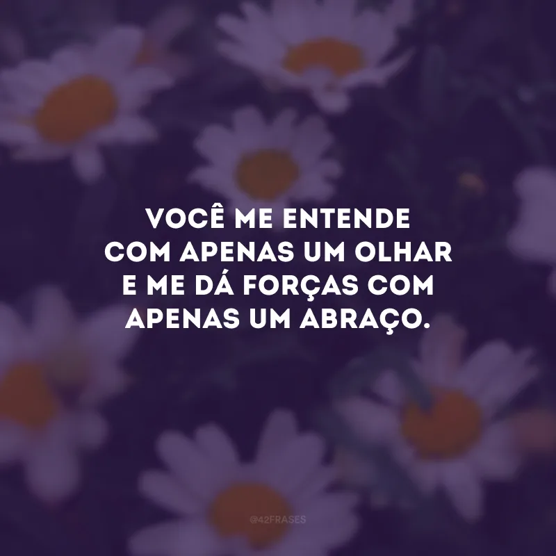 Você me entende com apenas um olhar e me dá forças com apenas um abraço.