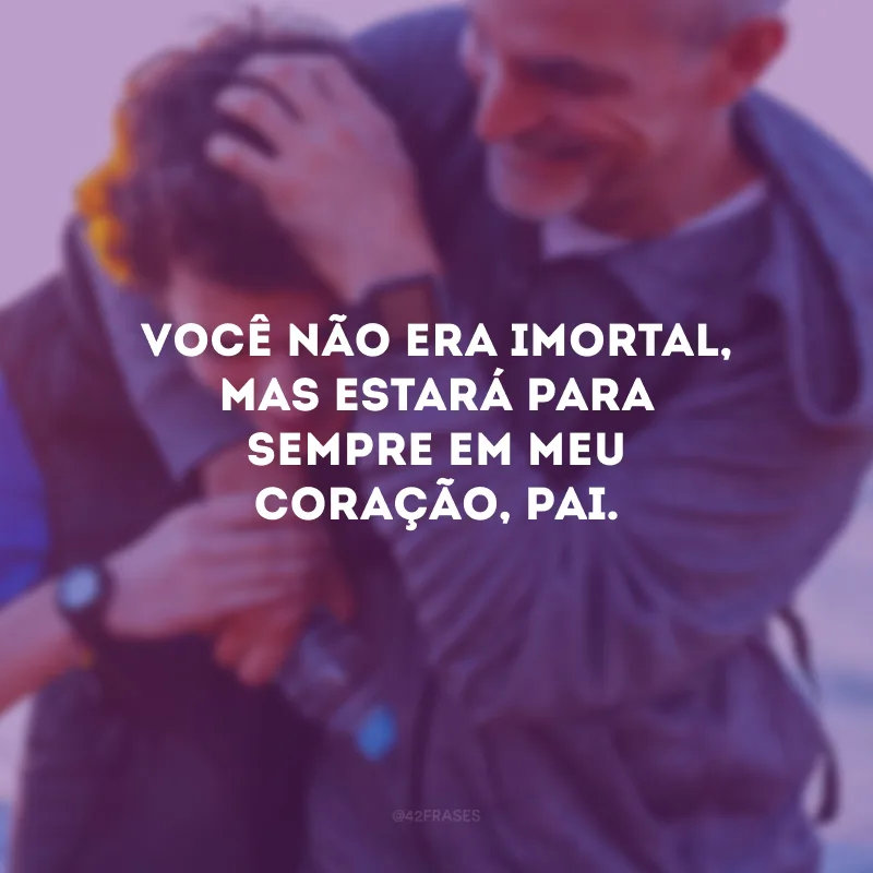 Você não era imortal, mas estará para sempre em meu coração, pai.