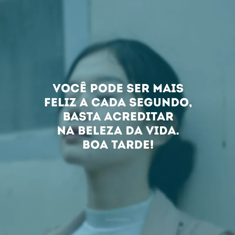 Você pode ser mais feliz a cada segundo, basta acreditar na beleza da vida. Boa tarde!