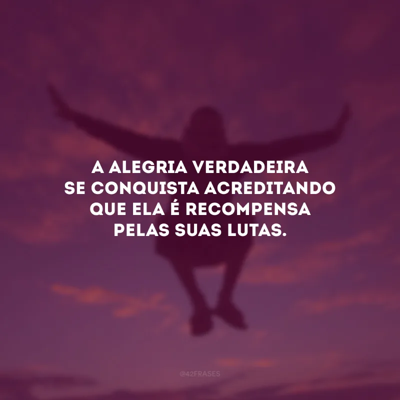 A alegria verdadeira se conquista acreditando que ela é recompensa pelas suas lutas.