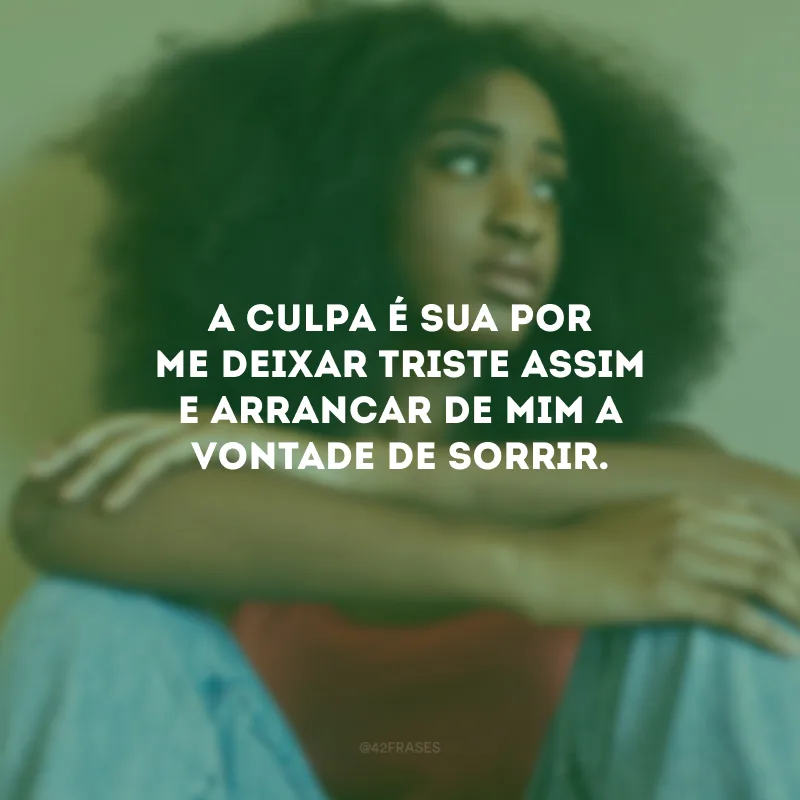 A culpa é sua por me deixar triste assim e arrancar de mim a vontade de sorrir. 