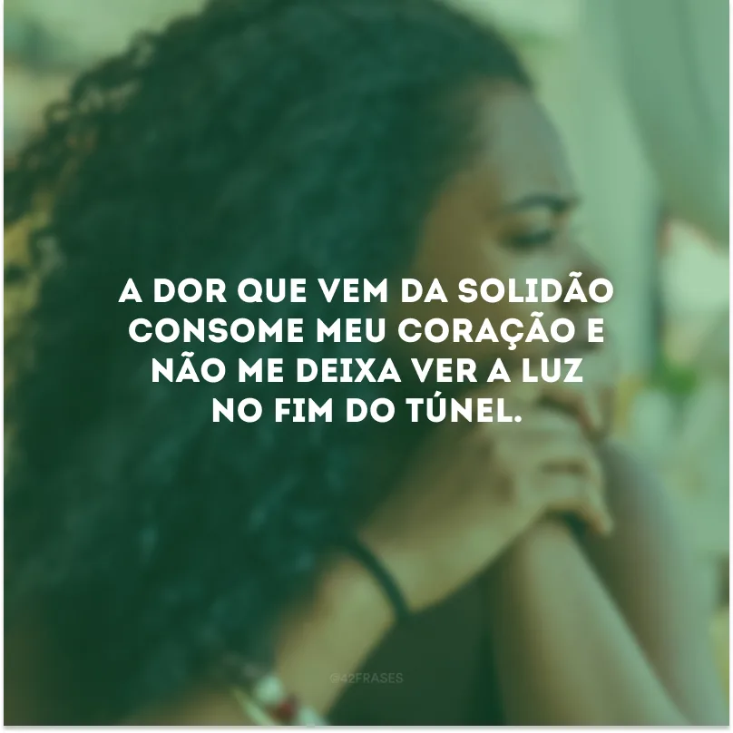 A dor que vem da solidão consome meu coração e não me deixa ver a luz no fim do túnel. 
