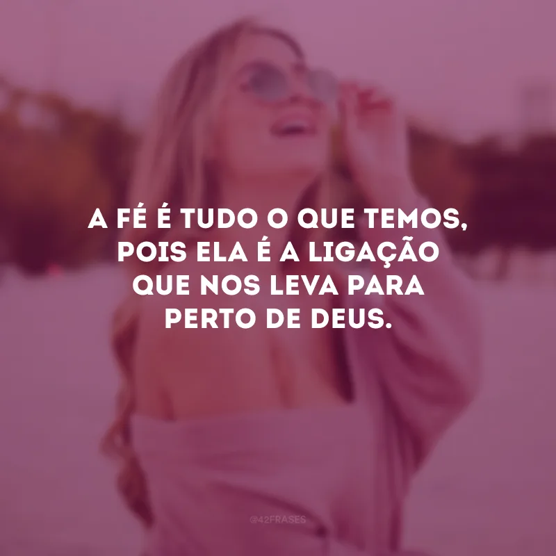 A fé é tudo o que temos, pois ela é a ligação que nos leva para perto de Deus.