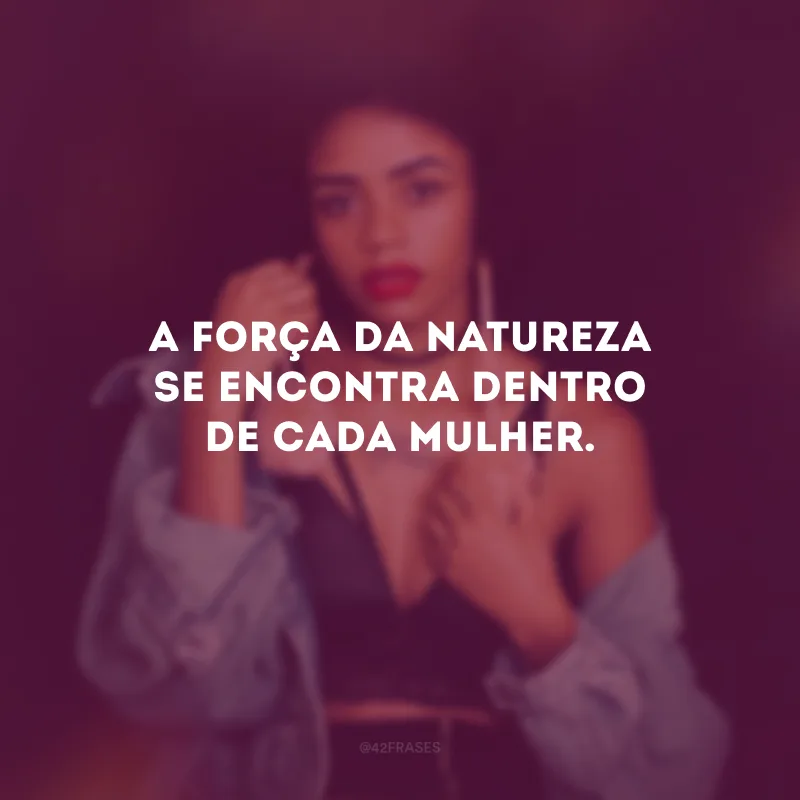 A força da natureza se encontra dentro de cada mulher.