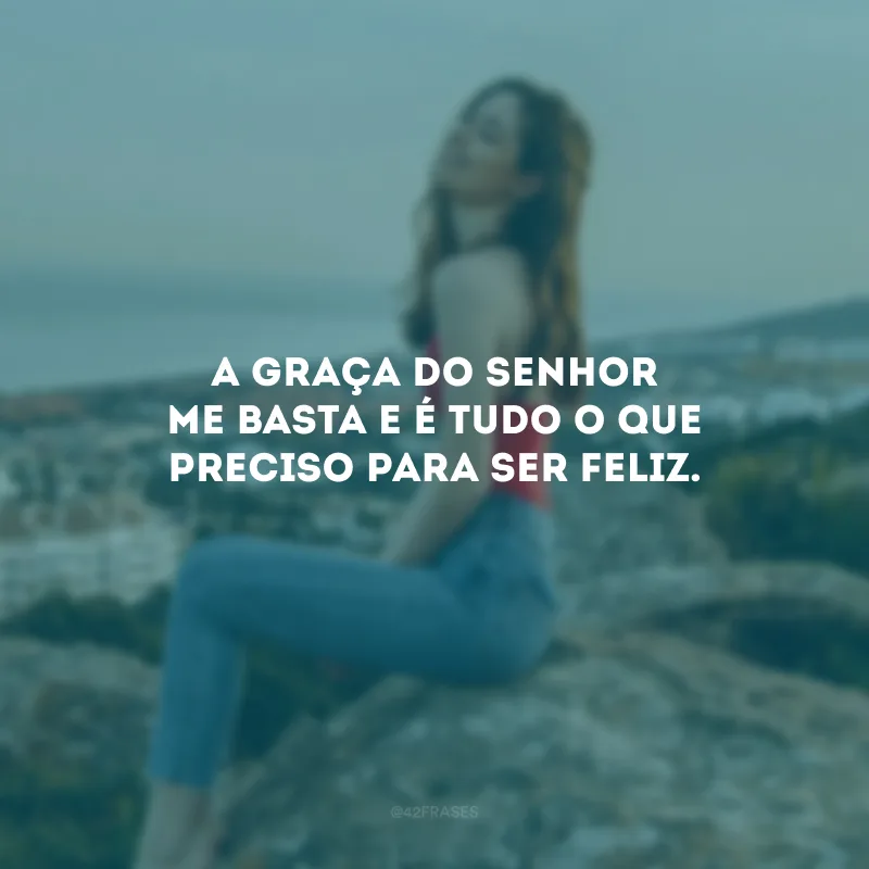 A graça do Senhor me basta e é tudo o que preciso para ser feliz.