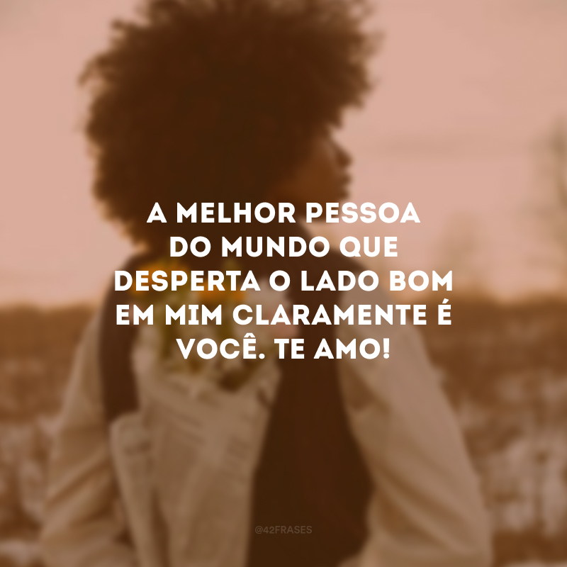 A melhor pessoa do mundo que desperta o lado bom em mim claramente é você. Te amo!