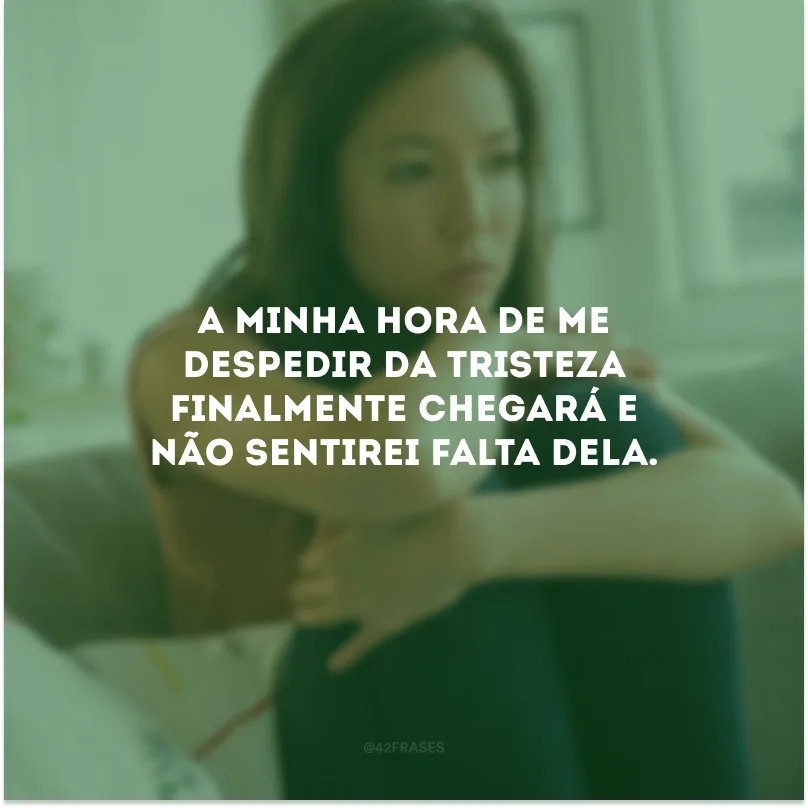 A minha hora de me despedir da tristeza finalmente chegará e não sentirei falta dela.
