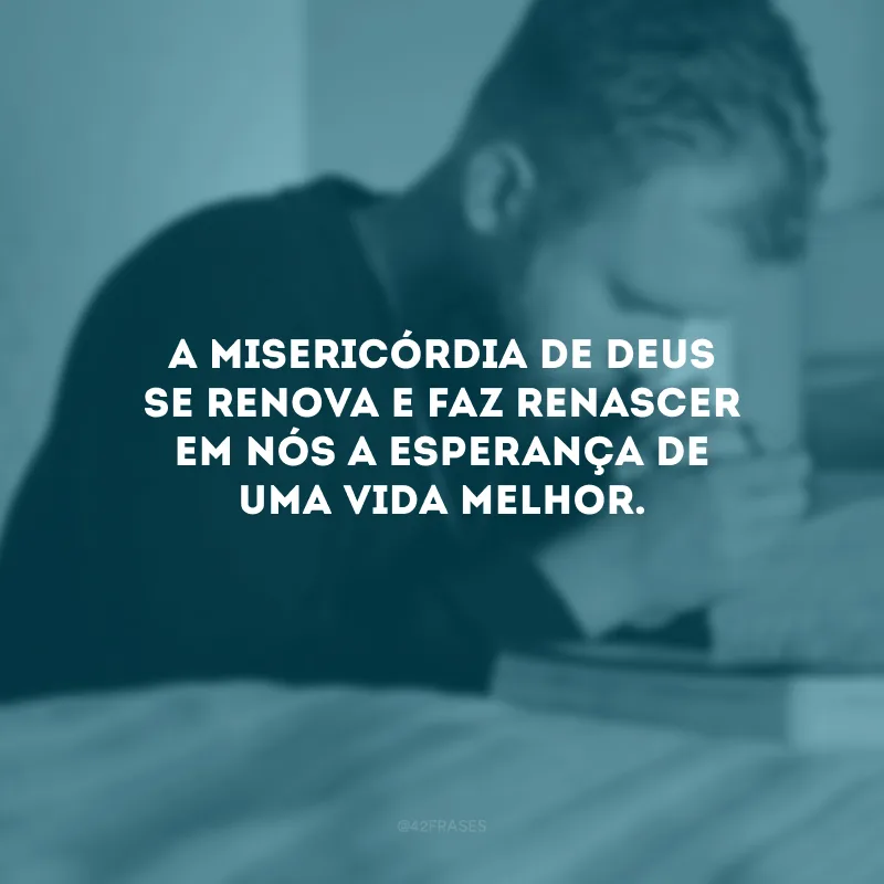 A misericórdia de Deus se renova e faz renascer em nós a esperança de uma vida melhor.