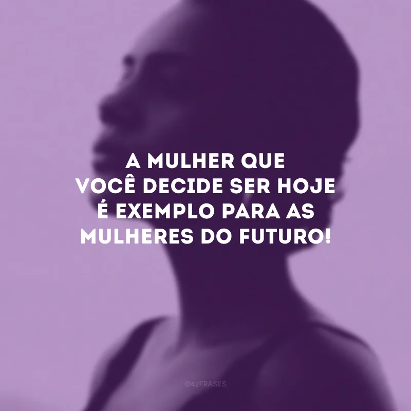 A mulher que você decide ser hoje é exemplo para as mulheres do futuro!