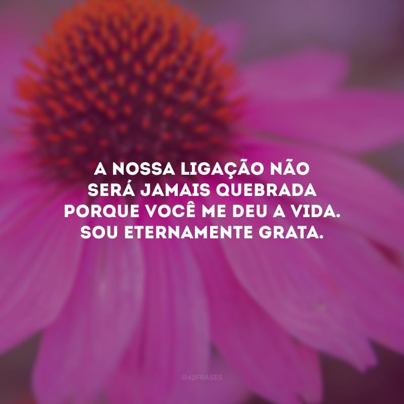 A nossa ligação não será jamais quebrada porque você me deu a vida. Sou eternamente grata.