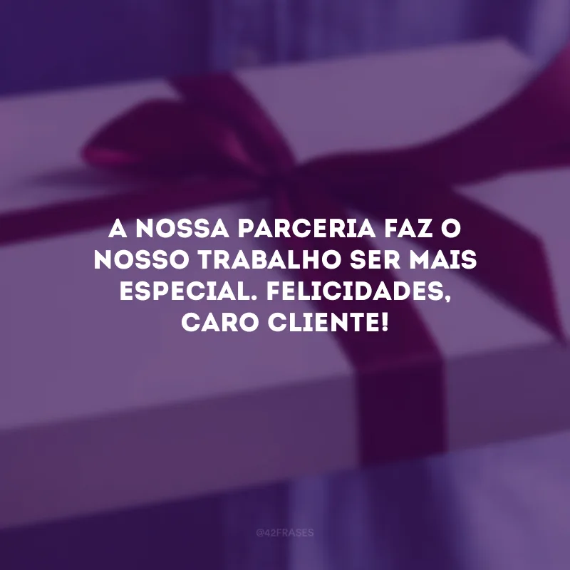 A nossa parceria faz o nosso trabalho ser mais especial. Felicidades, caro cliente!
