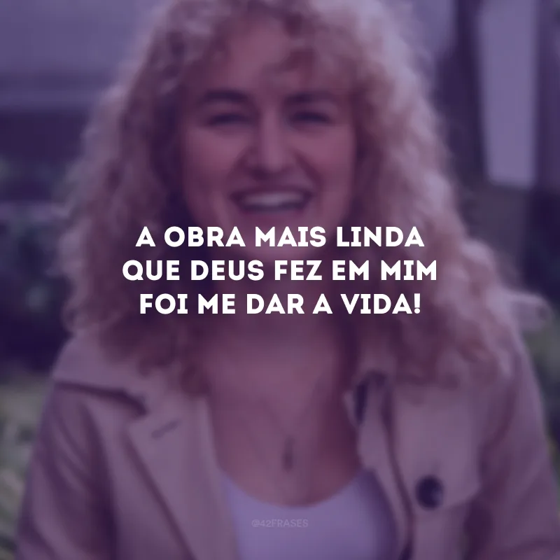 A obra mais linda que Deus fez em mim foi me dar a vida!