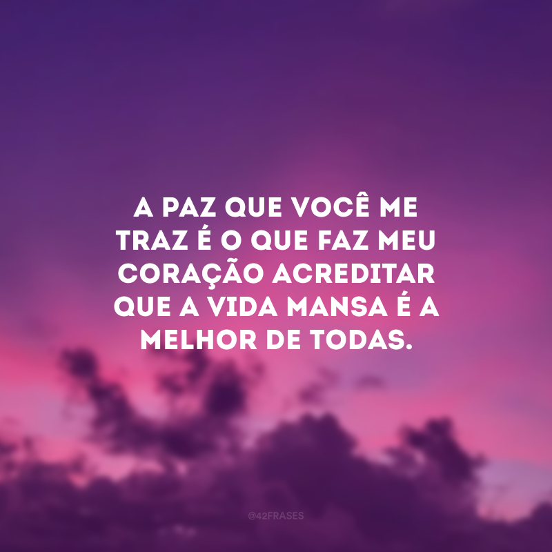 A paz que você me traz é o que faz meu coração acreditar que a vida mansa é a melhor de todas.