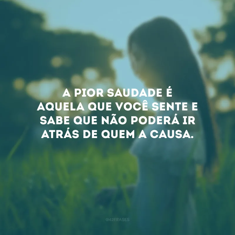 A pior saudade é aquela que você sente e sabe que não poderá ir atrás de quem a causa.